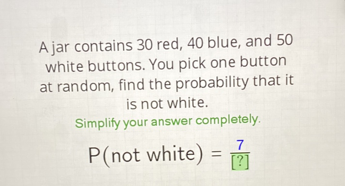 A jar contains 30 red, 40 blue, and 50 white buttons. You pick one button at random, find the probability that it is not white.
Simplify your answer completely.
\( P( \) not white \( )=\frac{7}{[?]} \)