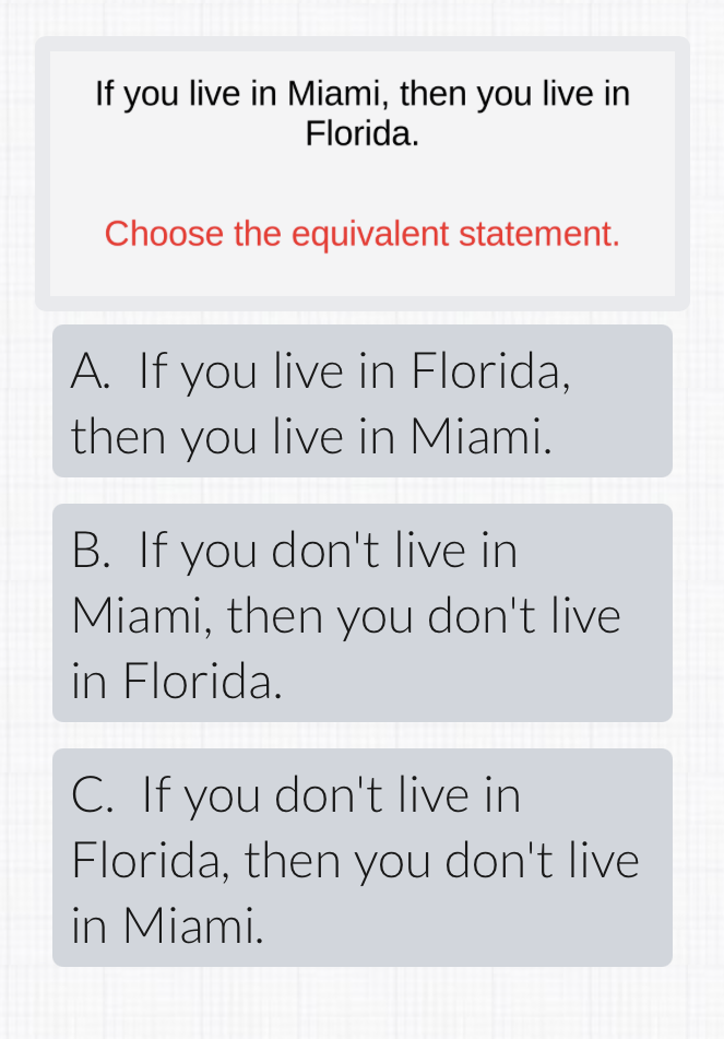 If you live in Miami, then you live in Florida.

Choose the equivalent statement.
A. If you live in Florida, then you live in Miami.
B. If you don't live in Miami, then you don't live in Florida.
C. If you don't live in Florida, then you don't live in Miami.