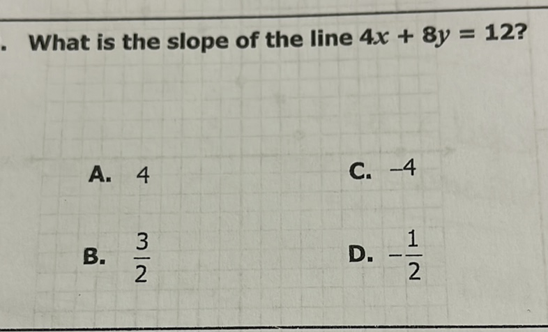 What is the slope of the line \( 4 x+8 y=12 ? \)
A. 4
C. \( -4 \)
B. \( \frac{3}{2} \)
D. \( -\frac{1}{2} \)