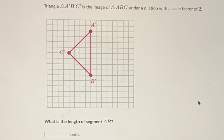 Triangle \( \triangle A^{\prime} B^{\prime} C^{\prime} \) is the image of \( \triangle A B C \) under a dilation with a scale factor of 2 .
What is the length of segment \( \overline{A B} \) ?
units