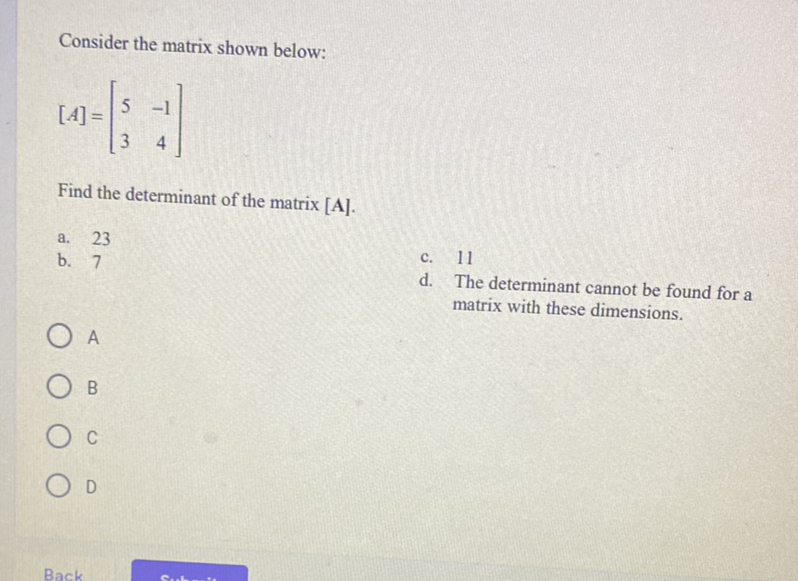 Consider the matrix shown below:
\[
[A]=\left[\begin{array}{rr}
5 & -1 \\
3 & 4
\end{array}\right]
\]
Find the determinant of the matrix \( [\mathbf{A}] \).
a. 23
b. 7
c. 11
d. The determinant cannot be found for a matrix with these dimensions.
A
B
C
D