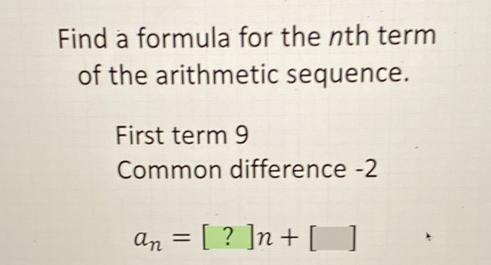 Find a formula for the \( n \)th term of the arithmetic sequence.
First term 9
Common difference \( -2 \)
\( a_{n}=[?] n+[\quad] \)