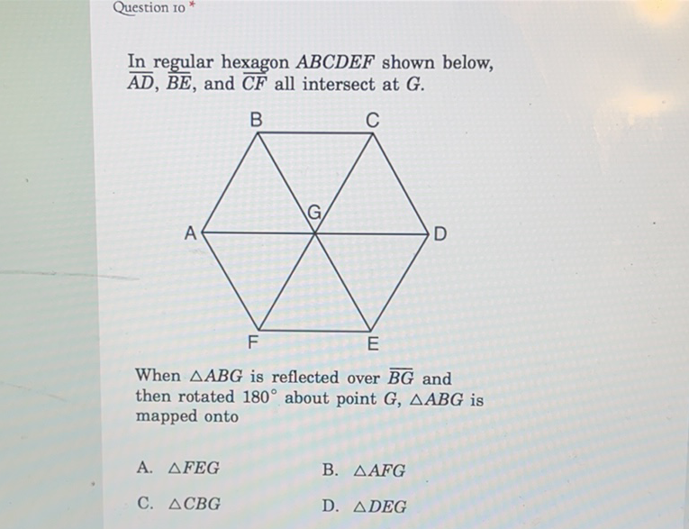 Question 10 *
In regular hexagon \( A B C D E F \) shown below, \( \overline{A D}, \overline{B E} \), and \( \overline{C F} \) all intersect at \( G . \)
When \( \triangle A B G \) is reflected over \( \overline{B G} \) and then rotated \( 180^{\circ} \) about point \( G, \triangle A B G \) is mapped onto
A. \( \triangle F E G \)
B. \( \triangle A F G \)
C. \( \triangle C B G \)
D. \( \triangle D E G \)