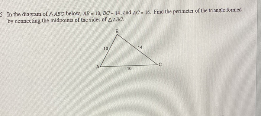 5 In the diagram of \( \triangle A B C \) below, \( A B=10, B C=14 \), and \( A C=16 \). Find the perimeter of the triangle formed by connecting the midpoints of the sides of \( \triangle A B C \).