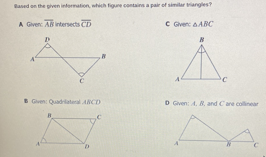 Based on the given information, which figure contains a pair of similar triangles?
A Given: \( \overline{A B} \) intersects \( \overline{C D} \)
C Given: \( \triangle A B C \)
B Given: Quadrilateral \( A B C D \)
D Given: \( A, B \), and \( C \) are collinear