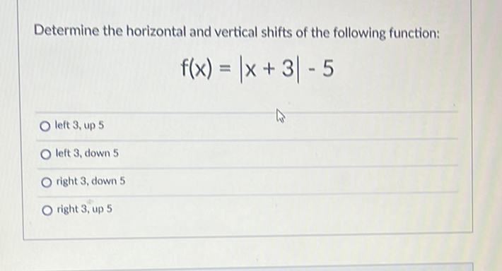 Determine the horizontal and vertical shifts of the following function:
\[
f(x)=|x+3|-5
\]
O left 3, up 5
left 3, down 5
right 3 , down 5
right 3 , up 5