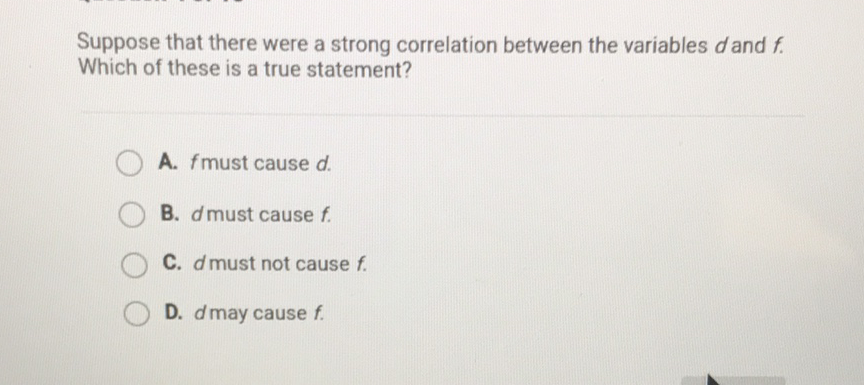 Suppose that there were a strong correlation between the variables \( d \) and \( f \). Which of these is a true statement?
A. \( f \) must cause \( d \).
B. \( d \) must cause \( f \).
C. \( d \) must not cause \( f \).
D. \( d \) may cause \( f \).