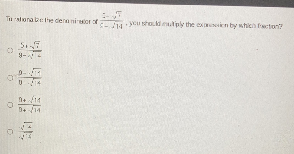 To rationalize the denominator of \( \frac{5-\sqrt{7}}{9-\sqrt{14}} \), you should multiply the expression by which fraction?
\( \frac{5+\sqrt{7}}{9-\sqrt{14}} \)
\( \frac{9-\sqrt{14}}{9-\sqrt{14}} \)
\( \frac{9+\sqrt{14}}{9+\sqrt{14}} \)
\( \frac{\sqrt{14}}{\sqrt{14}} \)