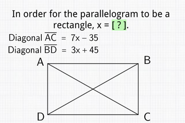 In order for the parallelogram to be a rectangle, \( x=[?] \).
Diagonal \( \overline{\mathrm{AC}}=7 x-35 \)
Diagonal \( \overline{\mathrm{BD}}=3 x+45 \)