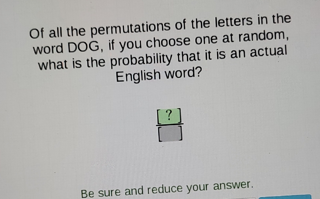 Of all the permutations of the letters in the word DOG, if you choose one at random, what is the probability that it is an actual English word?
Be sure and reduce your answer.