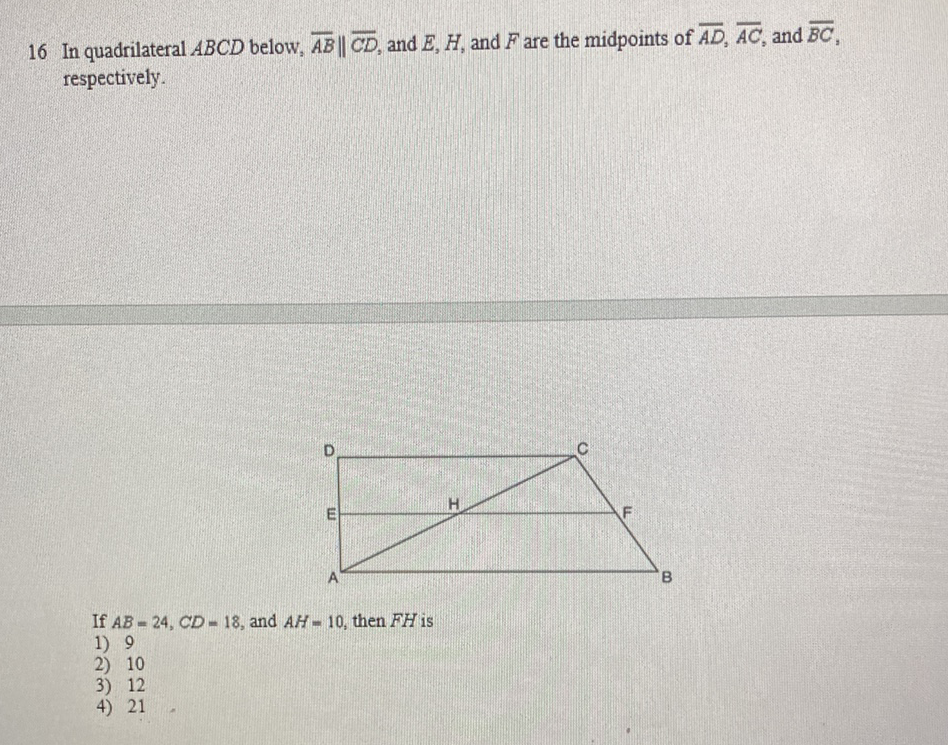 16 In quadrilateral \( A B C D \) below, \( \overline{A B} \| \overline{C D} \), and \( E, H \), and \( F \) are the midpoints of \( \overline{A D}, \overline{A C} \), and \( \overline{B C} \), respectively.
If \( A B=24, C D=18 \), and \( A H=10 \), then \( F H \) is
1) 9
2) 10
3) 12
4) 21