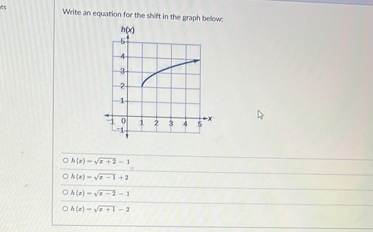 Write an equation for the shift in the graph below:
\( h(x)=\sqrt{x+2}-1 \)
\( h(x)=\sqrt{x-1}+2 \)
\( h(x)=\sqrt{x-2}-1 \)
\( h(x)=\sqrt{x+1}-2 \)