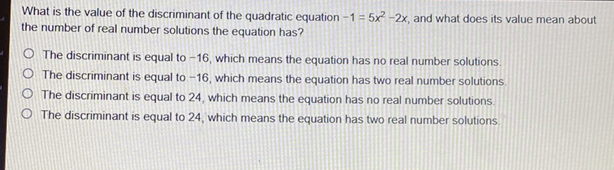 What is the value of the discriminant of the quadratic equation \( -1=5 x^{2}-2 x \), and what does its value mean about the number of real number solutions the equation has?
The discriminant is equal to \( -16 \), which means the equation has no real number solutions.
The discriminant is equal to \( -16 \), which means the equation has two real number solutions.
The discriminant is equal to 24 , which means the equation has no real number solutions.
The discriminant is equal to 24 , which means the equation has two real number solutions.