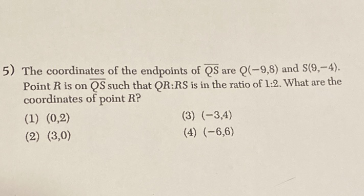 5) The coordinates of the endpoints of \( \overline{Q S} \) are \( Q(-9,8) \) and \( S(9,-4) \). Point \( R \) is on \( \overline{Q S} \) such that \( Q R \) :RS is in the ratio of \( 1: 2 \). What are the coordinates of point \( R \) ?
(1) \( (0,2) \)
(3) \( (-3,4) \)
(2) \( (3,0) \)
(4) \( (-6,6) \)