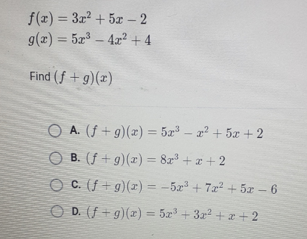 \[
\begin{array}{l}
f(x)=3 x^{2}+5 x-2 \\
g(x)=5 x^{3}-4 x^{2}+4
\end{array}
\]
Find \( (f+g)(x) \)
A. \( (f+g)(x)=5 x^{3}-x^{2}+5 x+2 \)
B. \( (f+g)(x)=8 x^{3}+x+2 \)
C. \( (f+g)(x)=-5 x^{3}+7 x^{2}+5 x-6 \)
D. \( (f+g)(x)=5 x^{3}+3 x^{2}+x+2 \)