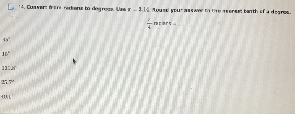 14. Convert from radians to degrees. Use \( \pi=3.14 \). Round your answer to the nearest tenth of a degree. \( \frac{\pi}{4} \) radians \( = \)
\( 45^{\circ} \)
\( 15^{\circ} \)
\( 131.8^{\circ} \)
\( 25.7^{\circ} \)
\( 40.1^{\circ} \)