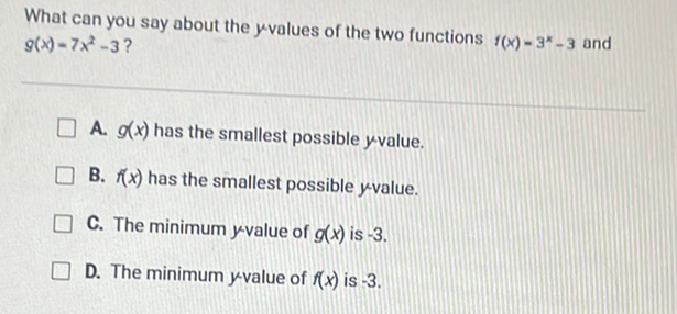 What can you say about the \( y \) values of the two functions \( f(x)-3^{x}-3 \) and \( g(x)=7 x^{2}-3 \) ?
A. \( g(x) \) has the smallest possible \( y \) value.
B. \( f(x) \) has the smallest possible yvalue.
C. The minimum \( y \)-value of \( g(x) \) is \( -3 \).
D. The minimum \( y \) value of \( f(x) \) is \( -3 \).