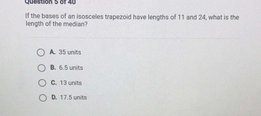 If the bases of an isosceles trapezoid have lengths of 11 and 24 , what is the length of the median?
A. 35 units
B. \( 6.5 \) units
C. 13 units
D. \( 17.5 \) units