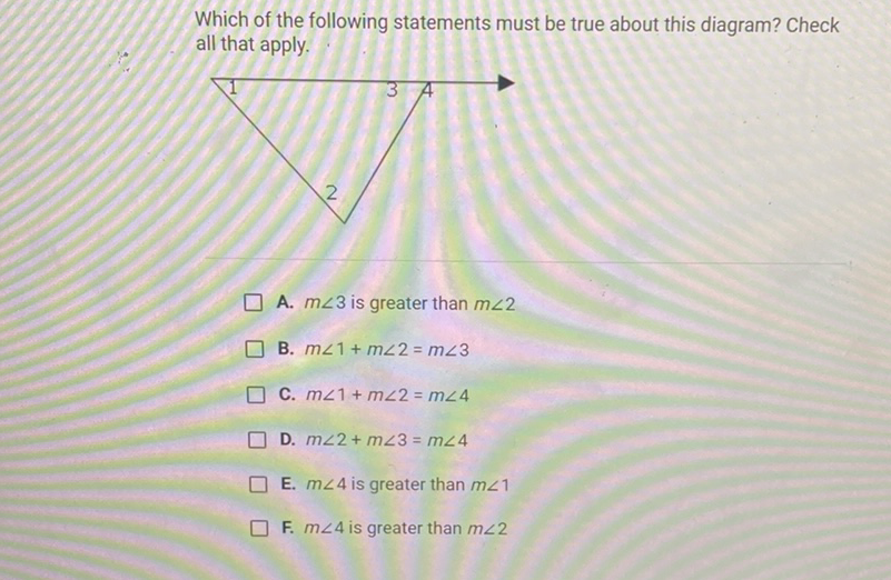 Which of the following statements must be true about this diagram? Check all that apply.
A. \( m \angle 3 \) is greater than \( m \angle 2 \)
B. \( m \angle 1+m \angle 2=m \angle 3 \)
C. \( m \angle 1+m \angle 2=m \angle 4 \)
D. \( m \angle 2+m \angle 3=m \angle 4 \)
E. \( m \angle 4 \) is greater than \( m \angle 1 \)
F. \( m \angle 4 \) is greater than \( m \angle 2 \)