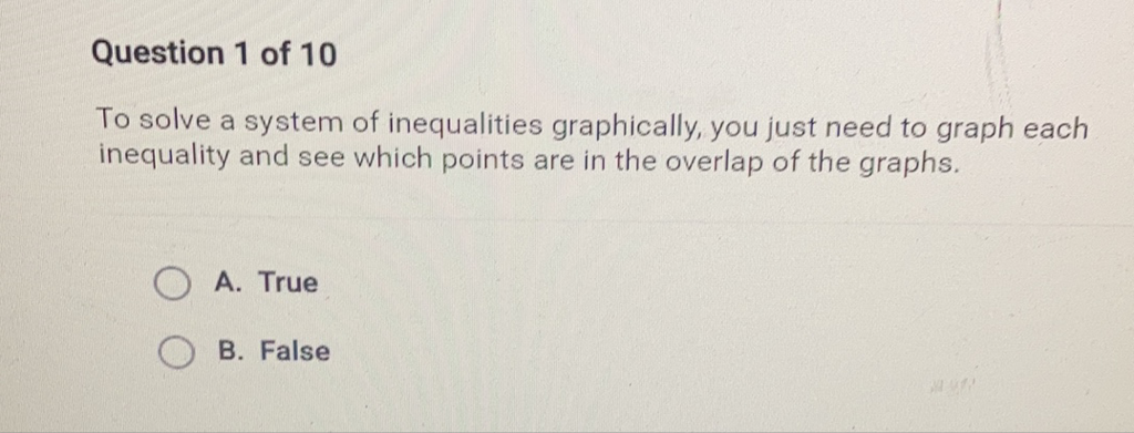 Question 1 of 10
To solve a system of inequalities graphically, you just need to graph each inequality and see which points are in the overlap of the graphs.
A. True
B. False