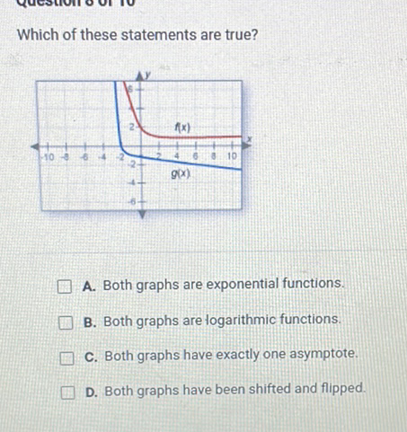 Which of these statements are true?
A. Both graphs are exponential functions.
B. Both graphs are togarithmic functions.
C. Both graphs have exactly one asymptote.
D. Both graphs have been shifted and flipped.