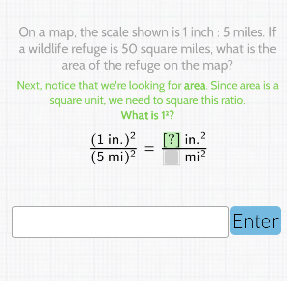 On a map, the scale shown is 1 inch : 5 miles. If a wildlife refuge is 50 square miles, what is the area of the refuge on the map?
Next, notice that we're looking for area. Since area is a square unit, we need to square this ratio.
What is \( 1^{2} \) ?
\( \frac{(1 \text { in. })^{2}}{(5 \mathrm{mi})^{2}}=\frac{[?] \text { in. }^{2}}{\mathrm{mi}^{2}} \)