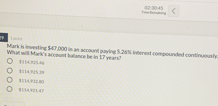 02:30:45
Time Remaining
29 point
Mark is investing \( \$ 47,000 \) in an account paying \( 5.26 \% \) interest compounded continuously. What will Mark's account balance be in 17 years?
\( \$ 114,925.46 \)
\( \$ 114,925.39 \)
\( \$ 114,932.80 \)
\( \$ 114,921.47 \)