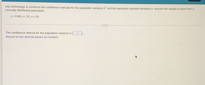 Use technology to construct the confidence intervals for the population variance \( \sigma^{2} \) and the population standard deviation \( \sigma \). Assume the sample is taken from a normally distributed population.
\[
c=0.98, s=31, n=19
\]
The confidence interval for the population variance is (Round to two decimal places as needed.)