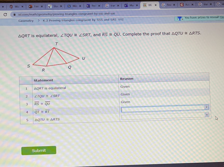 Geometry \( > \) K.2 Proving triangles congruent by SSS and SAS VVZ
.2. You have prizes QTU \( \cong \triangle \) RTS.
\begin{tabular}{|l|l|l|}
\hline Statement & Reason \\
\hline 1 & \( \triangle Q R T \) is equilateral & Given \\
\hline 3 & \( \angle T Q U \cong \angle S R T \) & Given \\
\hline 4 & \( \overline{R S} \cong \overline{Q U} \cong \overline{R T} \) & Given \\
5 & \( \triangle Q T U \cong \triangle R T S \) & \( \square \) \\
\hline
\end{tabular}
Submit