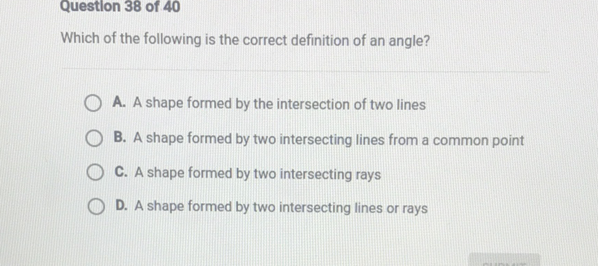 Question 38 of 40
Which of the following is the correct definition of an angle?
A. A shape formed by the intersection of two lines
B. A shape formed by two intersecting lines from a common point
C. A shape formed by two intersecting rays
D. A shape formed by two intersecting lines or rays