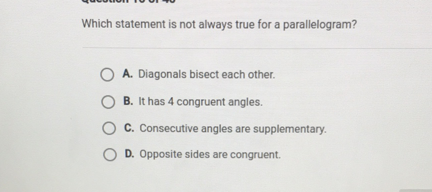 Which statement is not always true for a parallelogram?
A. Diagonals bisect each other.
B. It has 4 congruent angles.
C. Consecutive angles are supplementary.
D. Opposite sides are congruent.