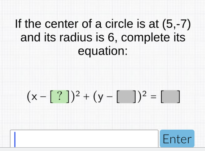 If the center of a circle is at \( (5,-7) \) and its radius is 6 , complete its equation:
\[
(x-[?])^{2}+(y-[])^{2}=[]
\]