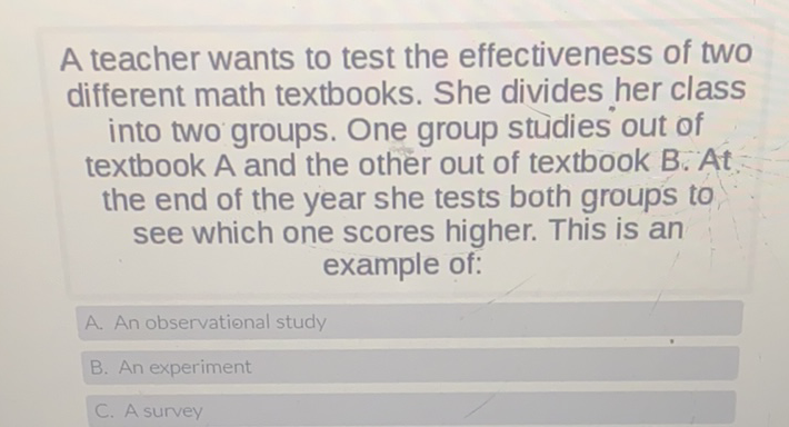 A teacher wants to test the effectiveness of two different math textbooks. She divides her class into two groups. One group studies out of textbook \( A \) and the other out of textbook \( B \). \( A t \) the end of the year she tests both groups to see which one scores higher. This is an example of:
A. An observational study
B. An experiment
C. Asurvey