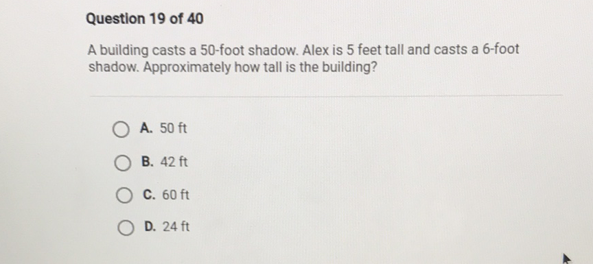 Question 19 of 40
A building casts a 50 -foot shadow. Alex is 5 feet tall and casts a 6 -foot shadow. Approximately how tall is the building?
A. \( 50 \mathrm{ft} \)
B. \( 42 \mathrm{ft} \)
C. \( 60 \mathrm{ft} \)
D. \( 24 \mathrm{ft} \)