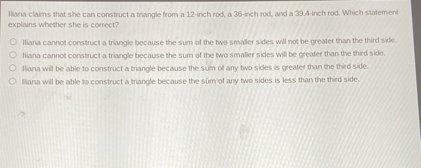 Iliana claims that she can construct a triangle from a 12-inch rod, a 36-inch rod, and a 39.4-inch rod. Which statement explains whether she is correct?

Iliana cannot construct a triangle because the sum of the two smaller sides will not be greater than the third side.
Iliana cannot construct a triangle because the sum of the two smaller sides will be greater than the third side.
Iliana will be able to construct a triangle because the sum of any two sides is greater than the third side.
Iliana will be able to construct a triangle because the sùm of any two sides is less than the third side.