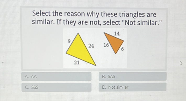 Select the reason why these triangles are similar. If they are not, select "Not similar."
A. AA
C. SSS
B. SAS
D. Not similar