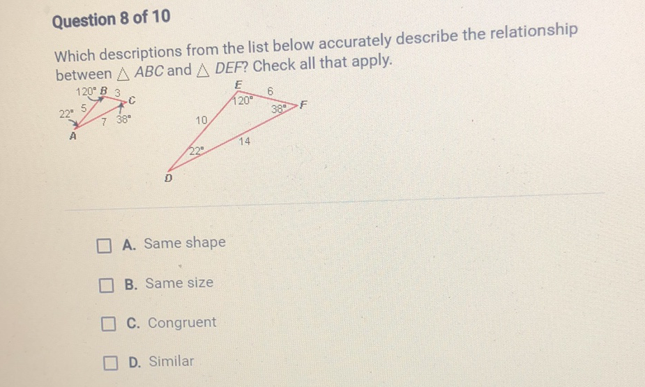 Question 8 of 10
Which descriptions from the list below accurately describe the relationship between \( \triangle A B C \) and \( \triangle D E F \) ? Check all that apply.
A. Same shape
B. Same size
C. Congruent
D. Similar