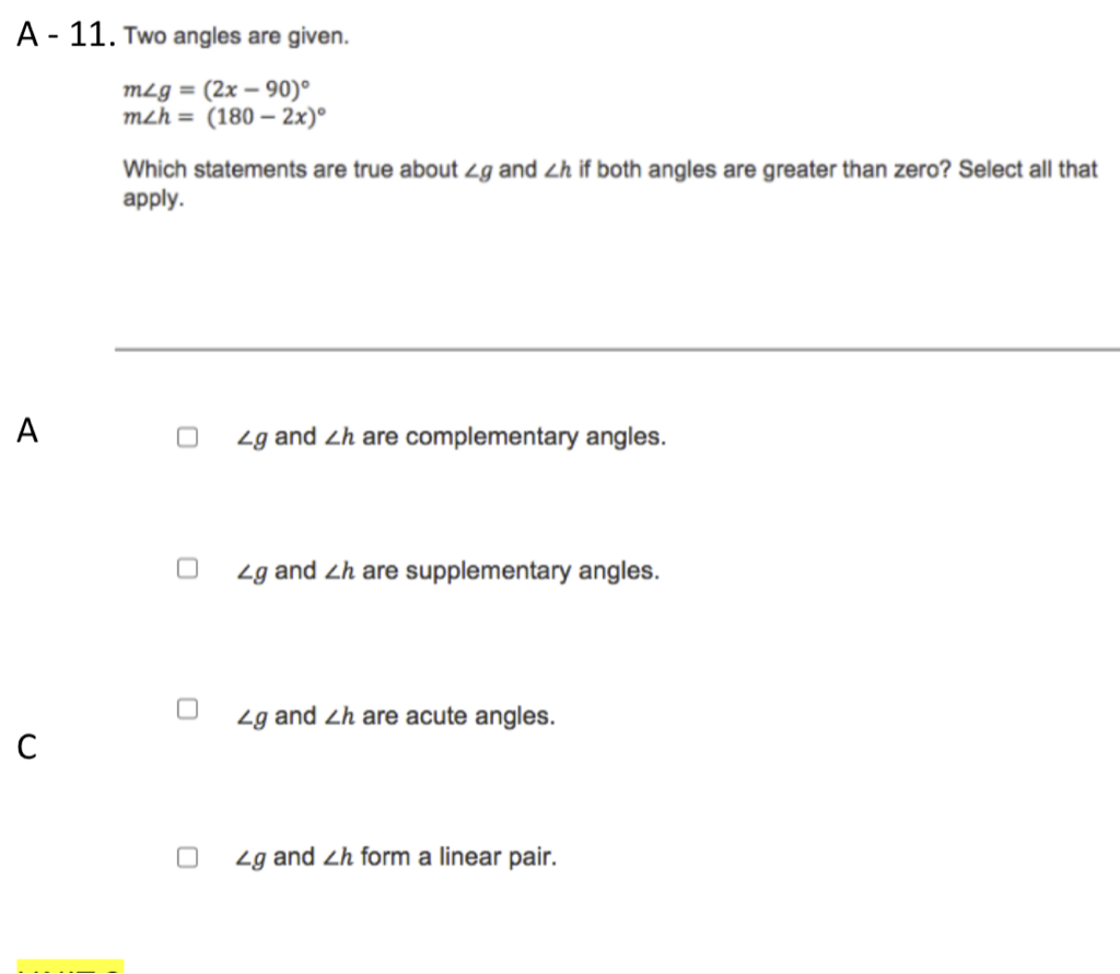 \( A-11 . \) Two angles are given.
\[
\begin{array}{l}
m \angle g=(2 x-90)^{\circ} \\
m \angle h=(180-2 x)^{\circ}
\end{array}
\]
Which statements are true about \( \angle g \) and \( \angle h \) if both angles are greater than zero? Select all that apply.
\( \mathrm{A} \)
\( \angle g \) and \( \angle h \) are complementary angles.
\( \angle g \) and \( \angle h \) are supplementary angles.
C
\( \angle g \) and \( \angle h \) are acute angles.
\( \angle g \) and \( \angle h \) form a linear pair.