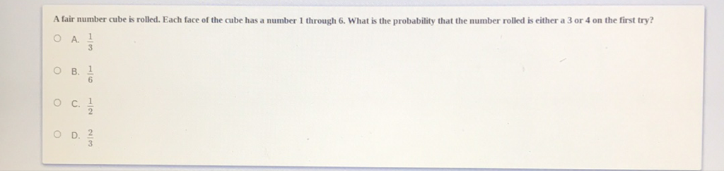 A fair number cube is rolled. Each face of the cube has a number 1 through 6 . What is the probability that the number rolled is either a 3 or 4 on the first try?
A. \( \frac{1}{3} \)
B. \( \frac{1}{6} \)
C. \( \frac{1}{2} \)
D. \( \frac{2}{3} \)