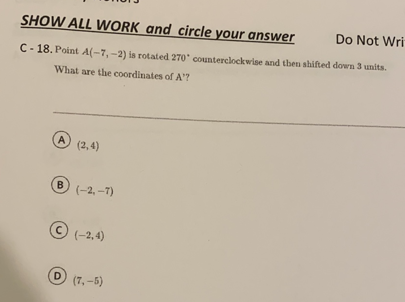 SHOW ALL WORK and circle your answer
Do Not Wri
C - 18. Point \( A(-7,-2) \) is rotated \( 270^{\circ} \) counterclockwise and then shifted down 3 units.
What are the coordinates of A'?
(A) \( (2,4) \)
(B) \( (-2,-7) \)
(C) \( (-2,4) \)
(D) \( (7,-5) \)