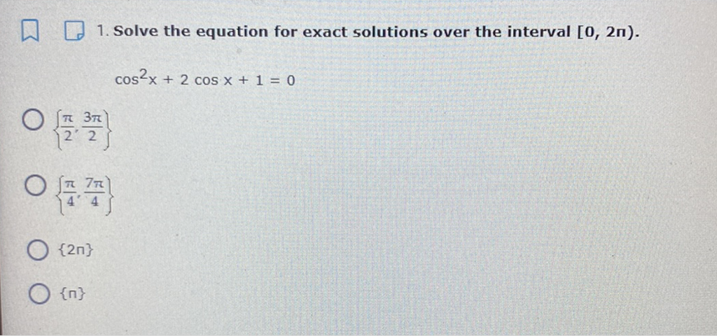 1. Solve the equation for exact solutions over the interval \( [0,2 \pi) \). \( \cos ^{2} x+2 \cos x+1=0 \)
\( \left\{\frac{\pi}{2}, \frac{3 \pi}{2}\right\} \)
\( \left\{\frac{\pi}{4}, \frac{7 \pi}{4}\right\} \)
\( \{2 \pi\} \)
\( \{\mathrm{n}\} \)