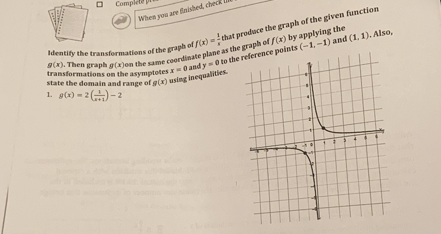 When you are finished, check tir
Identify the transformations of the graph of \( f(x)=\frac{1}{x} \) that produce the graph of the given function \( g(x) \). Then graph \( g(x) \) on the same coordinate plane as the graph of \( f(x) \) by applying the transformations on the asymptotes \( x=0 \) and \( y=0 \) to the refere points \( (-1,-1) \) and \( (1,1) . \) Also, state the domain and range of \( g(x) \) using inequalities.
1. \( g(x)=2\left(\frac{1}{x+1}\right)-2 \)