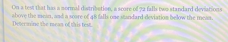 On a test that has a normal distribution, a score of 72 falls two standard deviations above the mean, and a score of 48 falls one standard deviation below the mean. Determine the mean of this test.