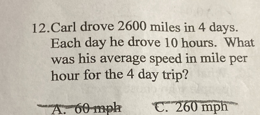 12. Carl drove 2600 miles in 4 days. Each day he drove 10 hours. What was his average speed in mile per hour for the 4 day trip?