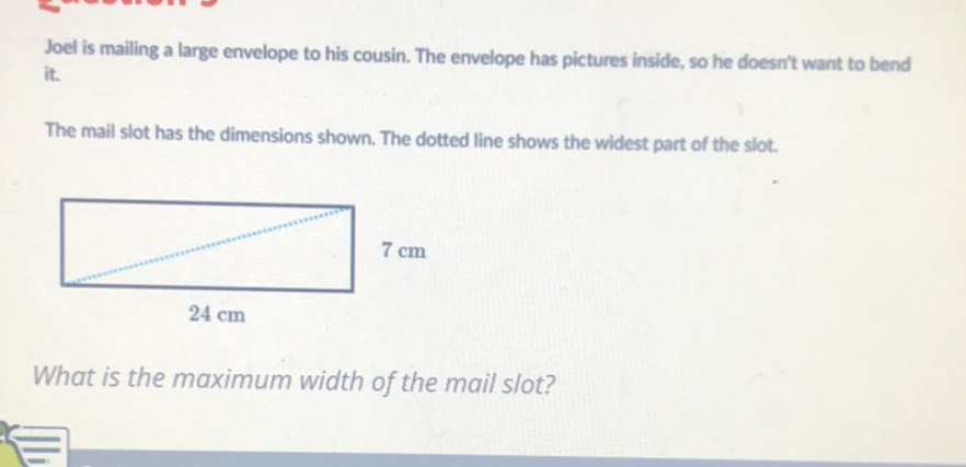 Joel is mailing a large envelope to his cousin. The envelope has pictures inside, so he doesn't want to bend it.
The mail slot has the dimensions shown. The dotted line shows the widest part of the slot.
What is the maximum width of the mail slot?