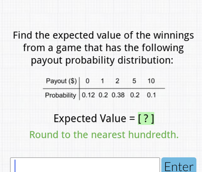 Find the expected value of the winnings from a game that has the following payout probability distribution:
\begin{tabular}{c|ccccc} 
Payout (\$) & 0 & 1 & 2 & 5 & 10 \\
\hline Probability & \( 0.12 \) & \( 0.2 \) & \( 0.38 \) & \( 0.2 \) & \( 0.1 \)
\end{tabular}
Expected Value \( = \) [?]
Round to the nearest hundredth.