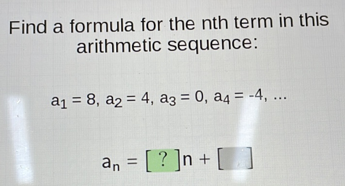 Find a formula for the nth term in this arithmetic sequence:
\( a_{1}=8, a_{2}=4, a_{3}=0, a_{4}=-4, \ldots \)
\[
a_{n}=[?] n+[\quad]
\]