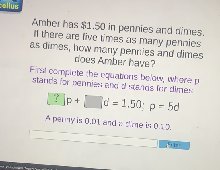Amber has \( \$ 1.50 \) in pennies and dimes. If there are five times as many pennies as dimes, how many pennies and dimes does Amber have?
First complete the equations below, where \( p \) stands for pennies and \( d \) stands for dimes.
\[
[?] p+[] d=1.50 ; p=5 d
\]
A penny is \( 0.01 \) and a dime is \( 0.10 \).