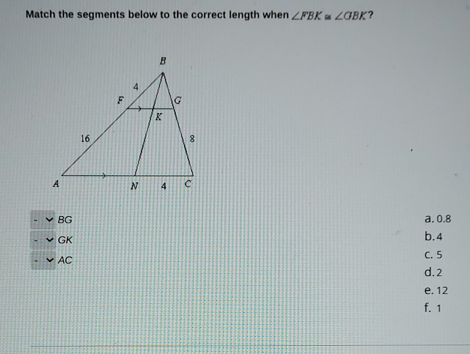 Match the segments below to the correct length when \( \angle F B K \cong \angle G B K ? \)
\( -\vee B G \)
- VGK
\( -\vee A C \)
a. \( 0.8 \)
b. 4
C. 5
d. 2
e. 12
f. 1