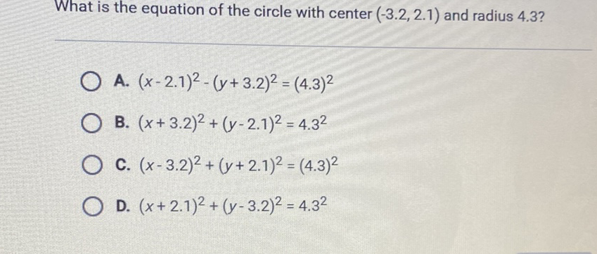 What is the equation of the circle with center \( (-3.2,2.1) \) and radius \( 4.3 \) ?
A. \( (x-2.1)^{2}-(y+3.2)^{2}=(4.3)^{2} \)
B. \( (x+3.2)^{2}+(y-2.1)^{2}=4.3^{2} \)
C. \( (x-3.2)^{2}+(y+2.1)^{2}=(4.3)^{2} \)
D. \( (x+2.1)^{2}+(y-3.2)^{2}=4.3^{2} \)